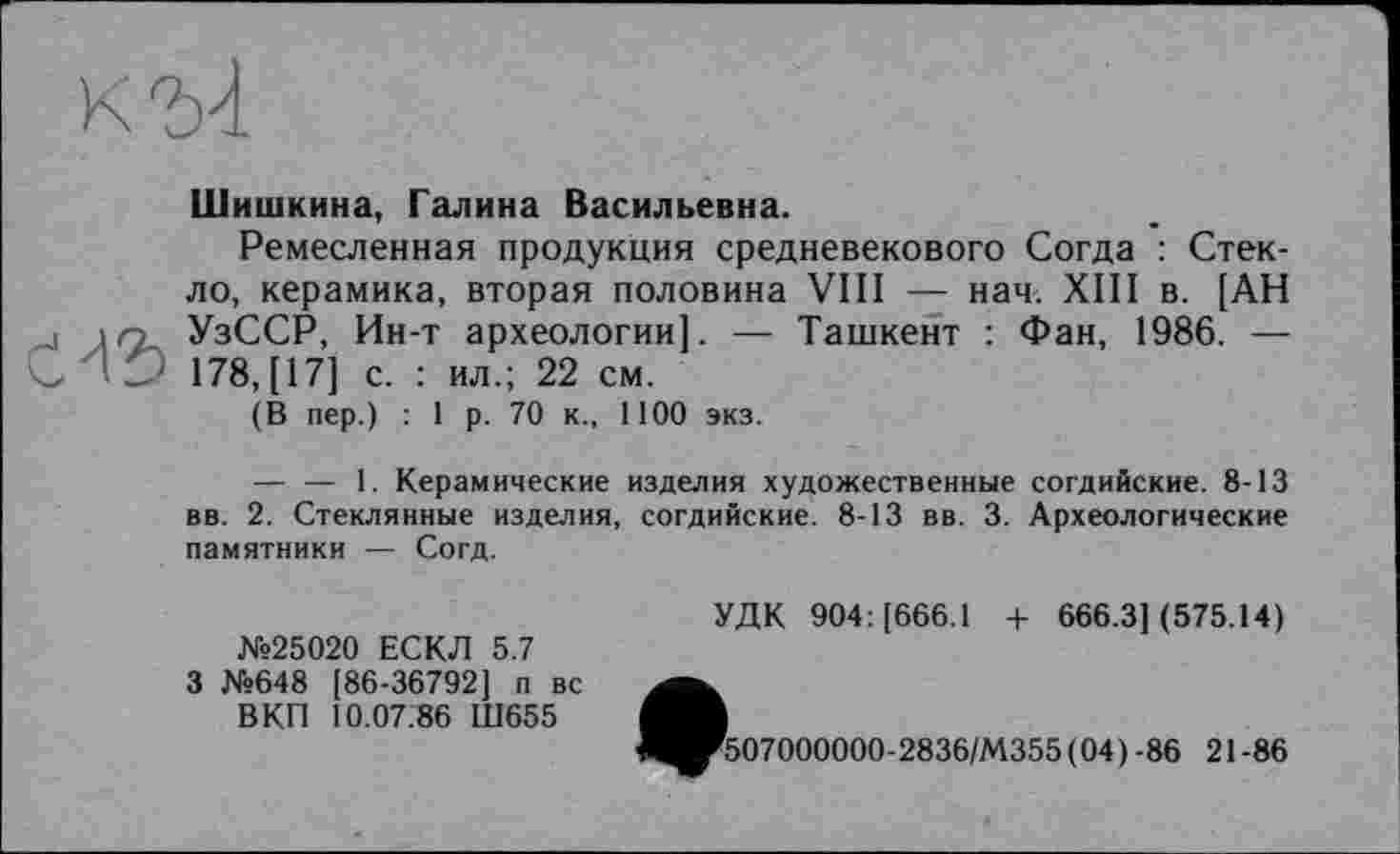 ﻿Шишкина, Галина Васильевна.
Ремесленная продукция средневекового Согда : Стекло, керамика, вторая половина VIII — нач. XIII в. [АН УзССР, Ин-т археологии]. — Ташкент : Фан, 1986. — 178, [17] с. : ил.; 22 см.
(В пер.) : 1 р. 70 к., 1100 экз.
— — 1. Керамические изделия художественные согдийские. 8-13 вв. 2. Стеклянные изделия, согдийские. 8-13 вв. 3. Археологические памятники — Согд.
№25020 ЕСКЛ 5.7 3 №648 [86-36792] п вс
В КП 10.07.86 Ш655
УДК 904: [666.1 4- 666.3] (575.14)
•507000000-2836/М355 ( 04) -86 21-86